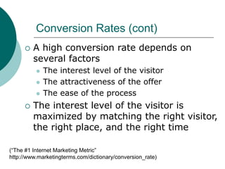 Conversion Rates (cont)
 A high conversion rate depends on
several factors
 The interest level of the visitor
 The attractiveness of the offer
 The ease of the process
 The interest level of the visitor is
maximized by matching the right visitor,
the right place, and the right time
(“The #1 Internet Marketing Metric”
http://www.marketingterms.com/dictionary/conversion_rate)
 