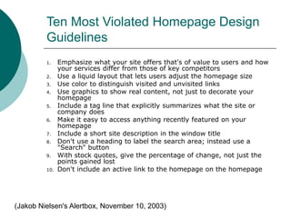 Ten Most Violated Homepage Design
Guidelines
1. Emphasize what your site offers that's of value to users and how
your services differ from those of key competitors
2. Use a liquid layout that lets users adjust the homepage size
3. Use color to distinguish visited and unvisited links
4. Use graphics to show real content, not just to decorate your
homepage
5. Include a tag line that explicitly summarizes what the site or
company does
6. Make it easy to access anything recently featured on your
homepage
7. Include a short site description in the window title
8. Don't use a heading to label the search area; instead use a
"Search" button
9. With stock quotes, give the percentage of change, not just the
points gained lost
10. Don't include an active link to the homepage on the homepage
(Jakob Nielsen's Alertbox, November 10, 2003)
 