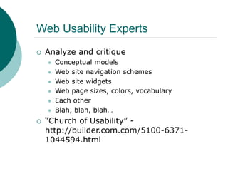 Web Usability Experts
 Analyze and critique
 Conceptual models
 Web site navigation schemes
 Web site widgets
 Web page sizes, colors, vocabulary
 Each other
 Blah, blah, blah…
 “Church of Usability” -
http://builder.com.com/5100-6371-
1044594.html
 