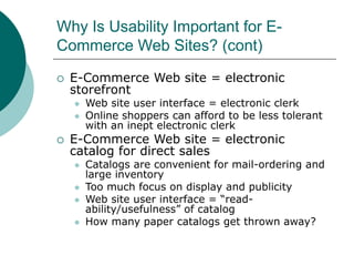Why Is Usability Important for E-
Commerce Web Sites? (cont)
 E-Commerce Web site = electronic
storefront
 Web site user interface = electronic clerk
 Online shoppers can afford to be less tolerant
with an inept electronic clerk
 E-Commerce Web site = electronic
catalog for direct sales
 Catalogs are convenient for mail-ordering and
large inventory
 Too much focus on display and publicity
 Web site user interface = “read-
ability/usefulness” of catalog
 How many paper catalogs get thrown away?
 