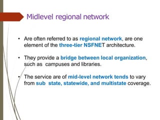 Midlevel regional network
• Are often referred to as regional network, are one
element of the three-tier NSFNET architecture.
• They provide a bridge between local organization,
such as campuses and libraries.
• The service are of mid-level network tends to vary
from sub state, statewide, and multistate coverage.
 