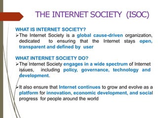 THE INTERNET SOCIETY (ISOC)
WHAT IS INTERNET SOCIETY?
The Internet Society is a global cause-driven organization,
dedicated to ensuring that the Internet stays open,
transparent and defined by user
WHAT INTERNET SOCIETY DO?
The Internet Society engages in a wide spectrum of Internet
issues, including policy, governance, technology and
development.
It also ensure that Internet continues to grow and evolve as a
platform for innovation, economic development, and social
progress for people around the world
 
