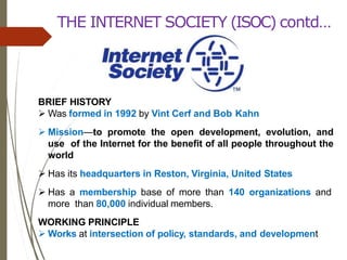 THE INTERNET SOCIETY (ISOC) contd…
BRIEF HISTORY
 Was formed in 1992 by Vint Cerf and Bob Kahn
 Mission—to promote the open development, evolution, and
use of the Internet for the benefit of all people throughout the
world
 Has its headquarters in Reston, Virginia, United States
 Has a membership base of more than 140 organizations and
more than 80,000 individual members.
WORKING PRINCIPLE
 Works at intersection of policy, standards, and development
 