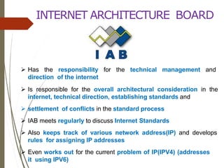INTERNET ARCHITECTURE BOARD
 Has the responsibility for the technical management and
direction of the internet
 Is responsible for the overall architectural consideration in the
internet, technical direction, establishing standards and
 settlement of conflicts in the standard process
 IAB meets regularly to discuss Internet Standards
 Also keeps track of various network address(IP) and develops
rules for assigning IP addresses
 Even works out for the current problem of IP(IPV4) (addresses
it using IPV6)
 