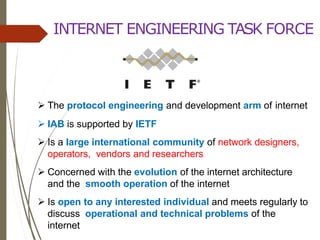 INTERNET ENGINEERING TASK FORCE
 The protocol engineering and development arm of internet
 IAB is supported by IETF
 Is a large international community of network designers,
operators, vendors and researchers
 Concerned with the evolution of the internet architecture
and the smooth operation of the internet
 Is open to any interested individual and meets regularly to
discuss operational and technical problems of the
internet
 