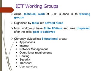 IETF Working Groups
 Actual technical work of IETF is done in its working
groups
 Organized by topic into several areas
 Most workgroup have finite lifetime and area dispersed
after the initial goal is achieved
 Currently divided into 8 functional areas:
 Applications
 Internet
 Network Management
 Operational requirements
 Routing
 Security
 Transport
 User services
 