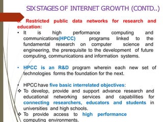 5. Restricted public data networks for research and
education:
• It is high performance computing and
communications(HPCC) programs linked to the
fundamental research on computer science and
engineering, the prerequisite to the development of future
computing, communications and information systems.
• HPCC is an R&D program wherein each new set of
technologies forms the foundation for the next.
• HPCChave five basic interrelated objectives:
 To develop, provide and support advance research and
educational networking services and capabilities for
connecting researchers, educators and students in
universities and high schools.
 To provide access to high performance
computing environments.
SIXSTAGESOF INTERNET GROWTH (CONTD..)
 