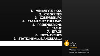 We make your web visible
where your customers are.
1. MINIMIFY JS + CSS
2. CSS SPRITES
3. COMPRESS JPG
4. PARALLELIZE THE LOAD
5. PRERENDER DNS
6. CACHE
7. ETAGS
8. META-EXPIRES
9. STATIC HTML (JS, ANGULAR,…)
 