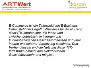 E-Commerce ist ein Teilaspekt von E-Business.
Dabei steht der Begriff E-Business für die Nutzung
einer ITK-Infrastruktur, die inner- und
zwischenbetrieblich, in internen und
kundenbezogenen Geschäftsprozessen und über
interne und externe Vernetzung stattfindet. Das
Vorhandensein und die Nutzung dieser ITK-
Infrastruktur macht den elektronischen
Geschäftsverkehr erst möglich.
BITKOM (2009)
 