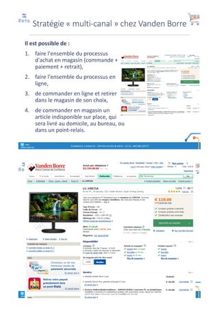 Il	est	possible	de	:
1. faire	l'ensemble	du	processus	
d'achat	en	magasin	(commande	+	
paiement	+	retrait),
2. faire	l'ensemble	du	processus	en	
ligne,
3. de	commander	en	ligne	et	retirer	
dans	le	magasin	de	son	choix,
4. de	commander	en	magasin	un	
article	indisponible	sur	place,	qui	
sera	livré	au	domicile,	au	bureau,	ou	
dans	un	point-relais.
° retis
www.retis.be
COMMERCE CONNECTÉ - OPPORTUNITÉS & DÉFIS - (C) D. JACOB (2017)
Stratégie	« multi-canal »	chez	Vanden	Borre
° retis
www.retis.be
COMMERCE CONNECTÉ - OPPORTUNITÉS & DÉFIS - (C) D. JACOB (2017)
 