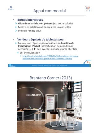 • Bornes	interactives
Ø Obtenir	un	article	non	présent	(ex:	autre	coloris)
Ø Mettre	en	relation	à	distance	avec	un	conseiller
Ø Prise	de	rendez-vous
• Vendeurs	équipés	de	tablettes	pour	:
Ø Fournir	une	réponse	personnalisée	en	fonction	de	
l’historique	d’achat	(identification	des	conditions	
accordées,…)	ç lien	avec	les	données	sur	la	clientèle
Ø Ex:	chez	Monsoon
§ http://laminuteretail.com/2014/04/10/lenseigne-monsoon-
renforce-ses-vendeurs-grace-a-des-tablettes-tactiles/
Appui	commercial
COMMERCE CONNECTÉ - OPPORTUNITÉS & DÉFIS - (C) D. JACOB (2017)
° retis
www.retis.be
Brantano Corner	(2013)
 
