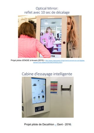 Optical	Mirror:	
reflet	avec	10	sec	de	décalage
Projet pilote d’ENGIE à Anvers (2015) - http://www.metronews.fr/high-tech/a-anvers-la-rue-digitale-
devient-une-realite/mofo!5NCWWDEyVldY/
Cabine	d’essayage	intelligente
Projet pilote de Decathlon – Gent - 2016/
 
