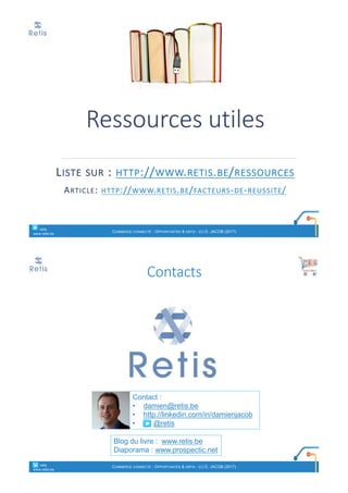 Ressources	utiles
LISTE SUR :	HTTP://WWW.RETIS.BE/RESSOURCES
ARTICLE:	HTTP://WWW.RETIS.BE/FACTEURS-DE-REUSSITE/
° retis
www.retis.be
COMMERCE CONNECTÉ - OPPORTUNITÉS & DÉFIS - (C) D. JACOB (2017)
Contact :
• damien@retis.be
• http://linkedin.com/in/damienjacob
• @retis
Blog du livre : www.retis.be
Diaporama : www.prospectic.net
Contacts
° retis
www.retis.be
COMMERCE CONNECTÉ - OPPORTUNITÉS & DÉFIS - (C) D. JACOB (2017)
 
