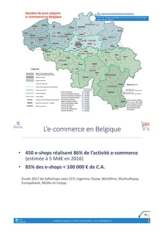 Extrait	de	“Analyse	statistique	du	secteur	de	l’e-commerce	belge”	–
www.retis.be		(2017)
• 450	e-shops	réalisent	86%	de	l’activité	e-commerce	
(estimée	à	5	Md€	en	2016)
• 85%	des	e-shops	<	100	000	€	de	C.A.
Etude	2017	de	Safeshops avec	CCV,	Ingenico,	Sisow,	Worldline,	Multisafepay,	
Europabank,	Mollie	et	Icepay
L’e-commerce	en	Belgique
° retis
www.retis.be
COMMERCE CONNECTÉ - OPPORTUNITÉS & DÉFIS - (C) D. JACOB (2017)
 