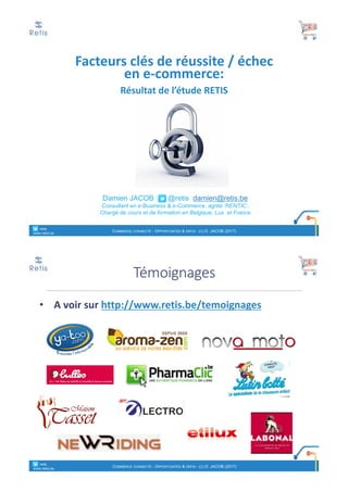 Damien JACOB @retis damien@retis.be
Consultant en e-Business & e-Commerce, agréé ‘RENTIC’,
Chargé de cours et de formation en Belgique, Lux. et France
Facteurs	clés	de	réussite	/	échec	
en	e-commerce:
Résultat	de	l’étude	RETIS
° retis
www.retis.be
COMMERCE CONNECTÉ - OPPORTUNITÉS & DÉFIS - (C) D. JACOB (2017)
• A	voir	sur	http://www.retis.be/temoignages
Témoignages
° retis
www.retis.be
COMMERCE CONNECTÉ - OPPORTUNITÉS & DÉFIS - (C) D. JACOB (2017)
 