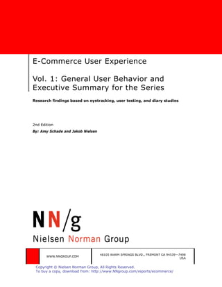 E-Commerce User Experience

Vol. 1: General User Behavior and
Executive Summary for the Series
Research findings based on eyetracking, user testing, and diary studies




2nd Edition
By: Amy Schade and Jakob Nielsen




                                   48105 WARM SPRINGS BLVD., FREMONT CA 94539—7498
       WWW.NNGROUP.COM
                                                                               USA


 Copyright © Nielsen Norman Group, All Rights Reserved.
 To buy a copy, download from: http://www.NNgroup.com/reports/ecommerce/
 