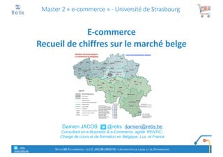 Damien JACOB @retis damien@retis.be
Consultant en e-Business & e-Commerce, agréé ‘RENTIC’,
Chargé de cours et de formation en Belgique, Lux. et France
Master 2 « e-commerce » - Université de Strasbourg
E-commerce
Recueil de chiffres sur le marché belge
retis
www.retis.be
STATS BE E-COMMERCE - (C) D. JACOB (08/2019) - UNIVERSITÉS DE LIÈGE ET DE STRASBOURG
 