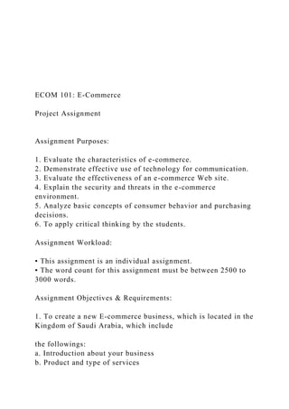ECOM 101: E-Commerce
Project Assignment
Assignment Purposes:
1. Evaluate the characteristics of e-commerce.
2. Demonstrate effective use of technology for communication.
3. Evaluate the effectiveness of an e-commerce Web site.
4. Explain the security and threats in the e-commerce
environment.
5. Analyze basic concepts of consumer behavior and purchasing
decisions.
6. To apply critical thinking by the students.
Assignment Workload:
▪ This assignment is an individual assignment.
▪ The word count for this assignment must be between 2500 to
3000 words.
Assignment Objectives & Requirements:
1. To create a new E-commerce business, which is located in the
Kingdom of Saudi Arabia, which include
the followings:
a. Introduction about your business
b. Product and type of services
 