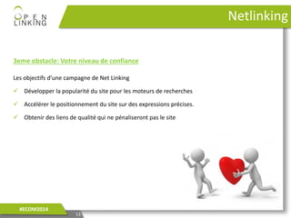 13
#ECOM2014
Netlinking
3eme obstacle: Votre niveau de confiance
Les objectifs d’une campagne de Net Linking
 Développer la popularité du site pour les moteurs de recherches
 Accélérer le positionnement du site sur des expressions précises.
 Obtenir des liens de qualité qui ne pénaliseront pas le site
 