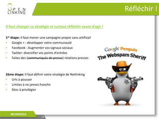 Il faut changer sa stratégie et surtout réfléchir avant d’agir !
1er étape: il faut mener une campagne propre sans artificiel
• Google + : développer votre communauté
• Facebook : Augmenter vos signaux sociaux
• Twitter: diversifier vos points d’entrées
• Faites des (communiqués de presse) relations presses
2éme étape: Il faut définir votre stratégie de Netlinking
• Urls à pousser
• Limites à ne jamais franchir
• Sites à privilégier
15
#ECOM2014
Réfléchir !
 