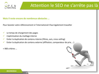 Mais il reste encore de nombreux obstacles …
Pour booster votre référencement à l’international il faut également travailler
 Le temps de chargement des pages
 L’optimisation du maillage interne
 Eviter la duplication de contenu interne (filtres, avis, cross-selling)
 Eviter la duplication de contenu externe (affiliation, comparateur de prix, …)
+ 900 critères …
Attention le SEO ne s’arrête pas là
18
#ECOM2014
 