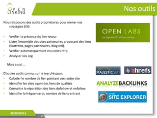 Nous disposons des outils propriétaires pour mener nos
stratégies SEO:
• Vérifier la présence du lien retour
• Lister l’ensemble des sites partenaires proposant des liens
(footPrint, pages partenaires, blog roll).
• Vérifier automatiquement vos codes http
• Analyser vos Log
24
#ECOM2014
Nos outils
D’autres outils connus sur le marché pour:
• Calculer le nombre de lien pointant vers votre site
• Identifier les sites ayant des liens de qualités
• Connaitre la répartition des liens dofollow et nofollow
• Identifier la fréquence du nombre de liens entrant
Mais aussi ...
 