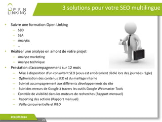 • Suivre une formation Open Linking
– SEO
– SEA
– Analytic
– …
• Réaliser une analyse en amont de votre projet
– Analyse marketing
– Analyse technique
• Prestation d’accompagnement sur 12 mois
– Mise à disposition d’un consultant SEO (vous est entièrement dédié lors des journées régie)
– Optimisation des contenus SEO et du maillage interne
– Suivi et accompagnement aux différents développements du site
– Suivi des erreurs de Google à travers les outils Google Webmaster Tools
– Contrôle de visibilité dans les moteurs de recherches (Rapport mensuel)
– Reporting des actions (Rapport mensuel)
– Veille concurrentielle et R&D
3 solutions pour votre SEO multilingue
25
#ECOM2014
 