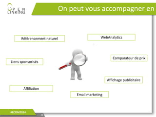On peut vous accompagner en
26
#ECOM2014
Affiliation
WebAnalytics
Liens sponsorisés
Comparateur de prix
Affichage publicitaire
Référencement naturel
Email marketing
 