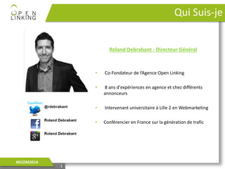 3
Qui Suis-je
Roland Debrabant - Directeur Général
• Co-Fondateur de l’Agence Open Linking
• 8 ans d'expériences en agence et chez différents
annonceurs
• Intervenant universitaire à Lille 2 en Webmarketing
• Conférencier en France sur la génération de trafic
3
#ECOM2014
 