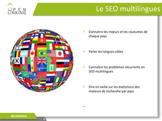 Le SEO multilingues
6
#ECOM2014
 Connaitre les mœurs et les coutumes de
chaque pays
 Parler les langues cibles
 Connaitre les problèmes récurrents en
SEO multilingues
 Etre en veille sur les évolutions des
moteurs de recherche par pays
…
 