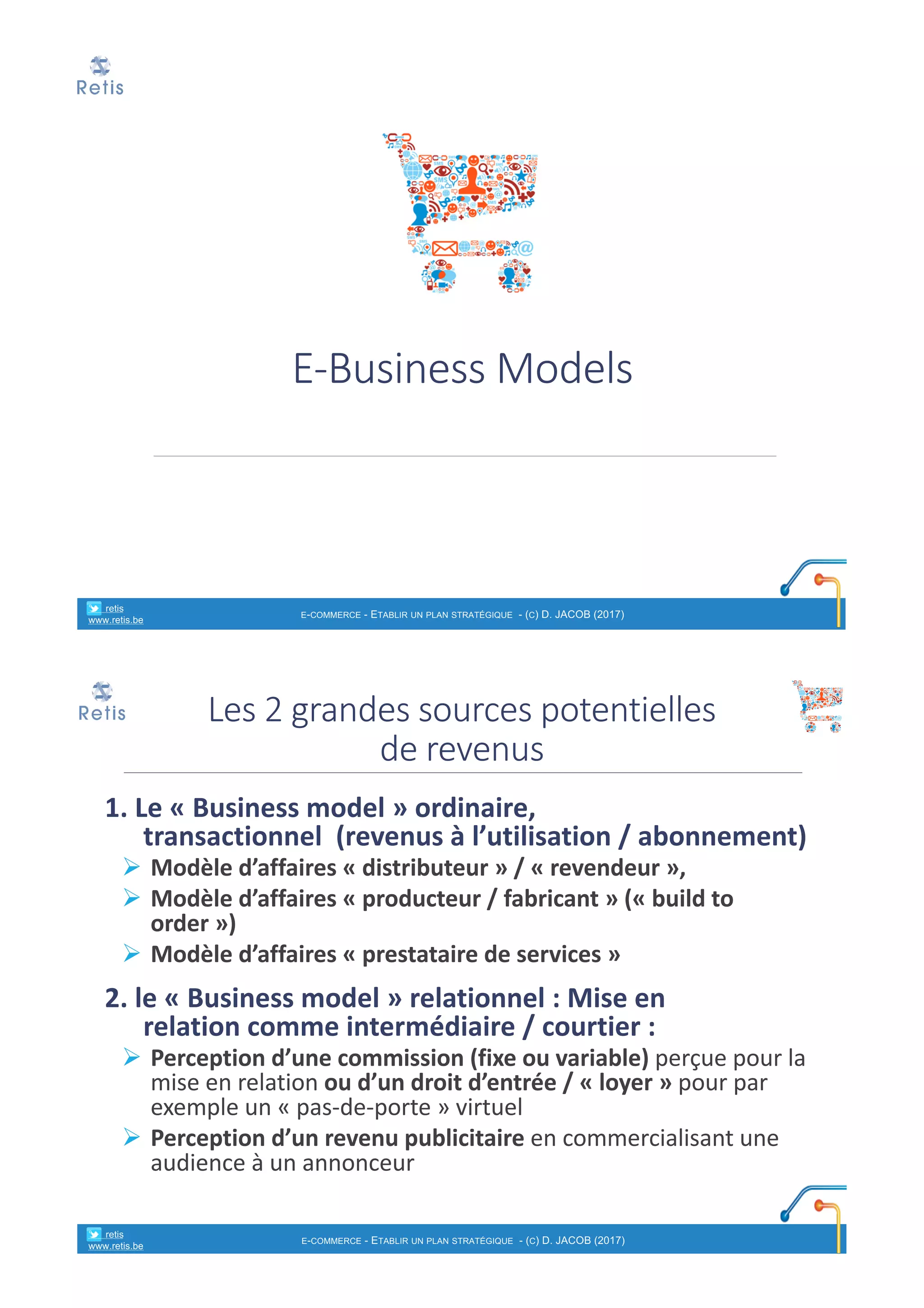 E-Business	Models
° retis
www.retis.be
E-COMMERCE - ETABLIR UN PLAN STRATÉGIQUE - (C) D. JACOB (2017)
1.	Le	« Business	model »	ordinaire,	
transactionnel (revenus	à	l’utilisation	/	abonnement)
Ø Modèle	d’affaires	« distributeur »	/	« revendeur »,
Ø Modèle	d’affaires	« producteur	/	fabricant »	(« build to	
order »)
Ø Modèle	d’affaires	« prestataire	de	services »
2.	le	« Business	model »	relationnel :	Mise	en	
relation comme	intermédiaire	/	courtier	:
Ø Perception	d’une	commission	(fixe	ou	variable) perçue	pour	la	
mise	en	relation	ou	d’un	droit	d’entrée	/	« loyer » pour	par	
exemple	un	« pas-de-porte »	virtuel	
Ø Perception	d’un	revenu	publicitaire en	commercialisant	une	
audience	à	un	annonceur
Les	2	grandes	sources	potentielles	
de	revenus
° retis
www.retis.be
E-COMMERCE - ETABLIR UN PLAN STRATÉGIQUE - (C) D. JACOB (2017)
 