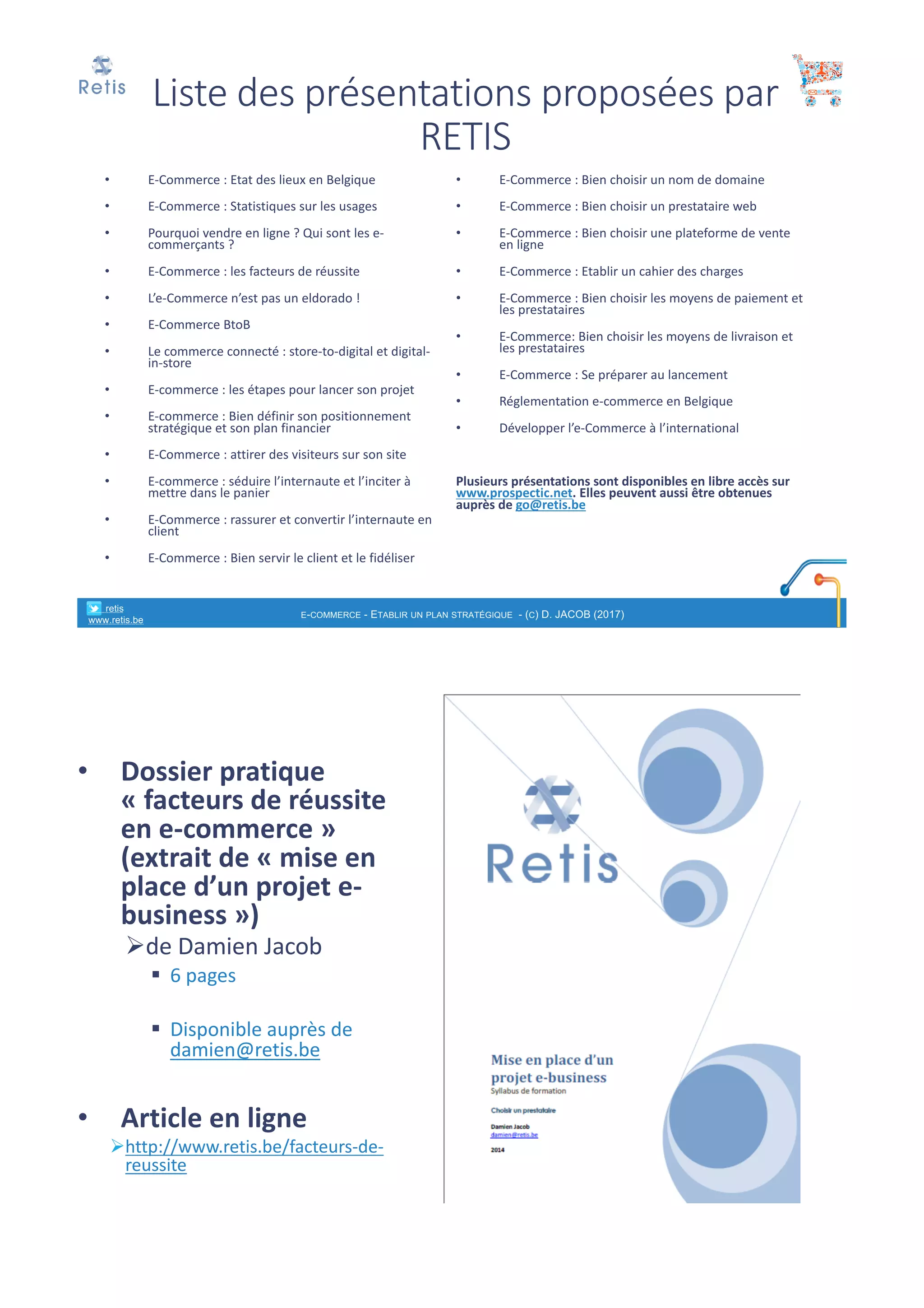 Liste	des	présentations	proposées	par	
RETIS
• E-Commerce	:	Etat	des	lieux	en	Belgique
• E-Commerce	:	Statistiques	sur	les	usages	
• Pourquoi	vendre	en	ligne	?	Qui	sont	les	e-
commerçants	?
• E-Commerce	:	les	facteurs	de	réussite
• L’e-Commerce	n’est	pas	un	eldorado	!
• E-Commerce	BtoB
• Le	commerce	connecté	:	store-to-digital	et	digital-
in-store
• E-commerce	:	les	étapes	pour	lancer	son	projet
• E-commerce	:	Bien	définir	son	positionnement	
stratégique	et	son	plan	financier
• E-Commerce	:	attirer	des	visiteurs	sur	son	site
• E-commerce	:	séduire	l’internaute	et	l’inciter	à	
mettre	dans	le	panier
• E-Commerce	:	rassurer	et	convertir	l’internaute	en	
client
• E-Commerce	:	Bien	servir	le	client	et	le	fidéliser
• E-Commerce	:	Bien	choisir	un	nom	de	domaine
• E-Commerce	:	Bien	choisir	un	prestataire	web
• E-Commerce	:	Bien	choisir	une	plateforme	de	vente	
en	ligne
• E-Commerce	:	Etablir	un	cahier	des	charges
• E-Commerce	:	Bien	choisir	les	moyens	de	paiement	et	
les	prestataires
• E-Commerce:	Bien	choisir	les	moyens	de	livraison	et	
les	prestataires
• E-Commerce	:	Se	préparer	au	lancement	
• Réglementation	e-commerce	en	Belgique
• Développer	l’e-Commerce	à	l’international
Plusieurs	présentations	sont	disponibles	en	libre	accès	sur	
www.prospectic.net.	Elles	peuvent	aussi	être	obtenues	
auprès	de	go@retis.be
° retis
www.retis.be
E-COMMERCE - ETABLIR UN PLAN STRATÉGIQUE - (C) D. JACOB (2017)
• Dossier	pratique	
« facteurs	de	réussite	
en	e-commerce »	
(extrait	de	« mise	en	
place	d’un	projet	e-
business »)
Øde	Damien	Jacob
§ 6 pages	
§ Disponible	auprès	de	
damien@retis.be
• Article	en	ligne
Øhttp://www.retis.be/facteurs-de-
reussite
° retis www.retis.be
 