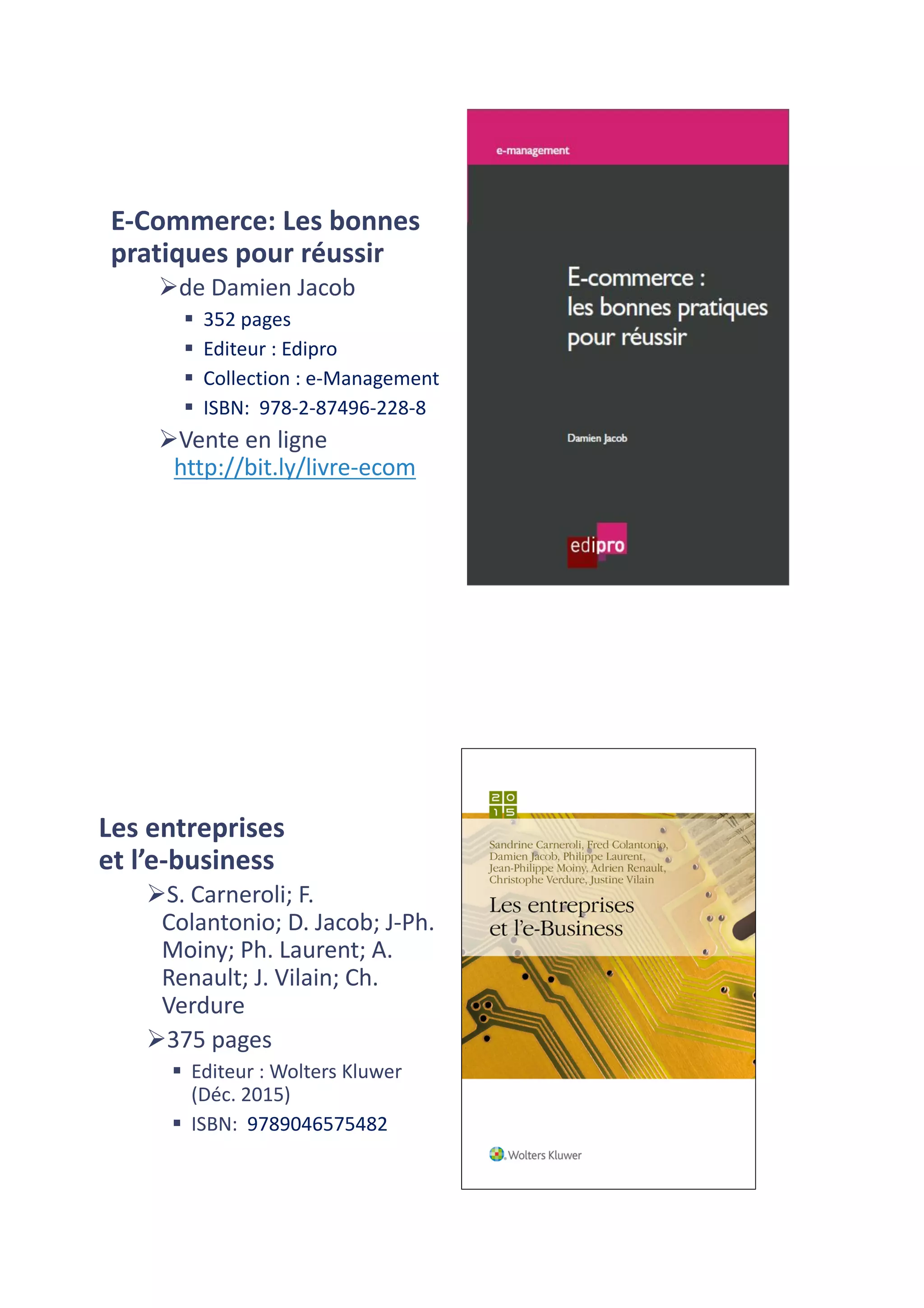 E-Commerce:	Les	bonnes	
pratiques	pour	réussir
Øde	Damien	Jacob
§ 352	pages	
§ Editeur :	Edipro
§ Collection :	e-Management
§ ISBN:	 978-2-87496-228-8
ØVente	en	ligne	
http://bit.ly/livre-ecom
Les	entreprises	
et	l’e-business
ØS.	Carneroli;	F.	
Colantonio;	D.	Jacob;	J-Ph.	
Moiny;	Ph.	Laurent;	A.	
Renault;	J.	Vilain;	Ch.	
Verdure
Ø375	pages	
§ Editeur :	Wolters Kluwer
(Déc.	2015)
§ ISBN:	 9789046575482
 
