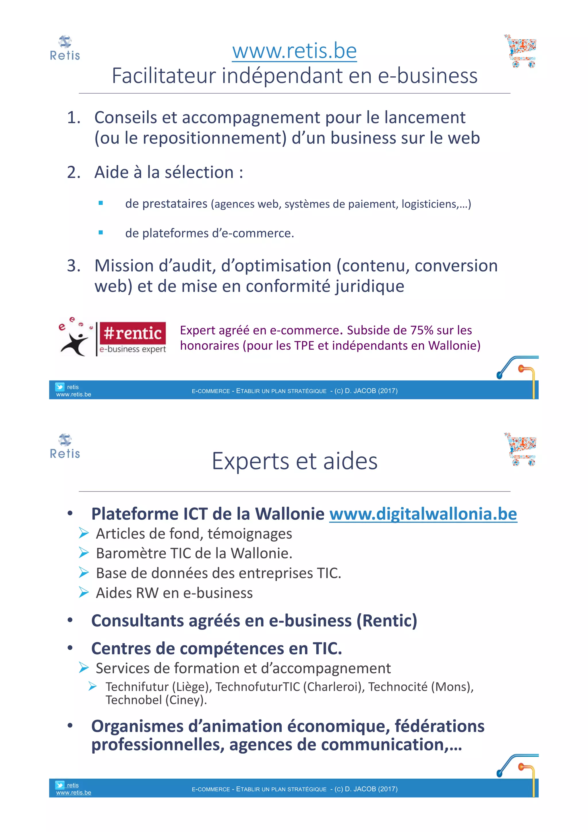 1. Conseils et	accompagnement pour	le	lancement
(ou le	repositionnement)	d’un	business	sur le	web
2. Aide	à	la	sélection :
§ de	prestataires (agences web,	systèmes de	paiement,	logisticiens,…)
§ de	plateformes d’e-commerce.
3. Mission	d’audit,	d’optimisation (contenu,	conversion	
web)	et	de	mise en	conformité juridique
Expert	agréé en	e-commerce.	Subside	de	75%	sur	les
honoraires (pour	les	TPE	et	indépendants en	Wallonie)
www.retis.be
Facilitateur	indépendant	en	e-business
° retis
www.retis.be
E-COMMERCE - ETABLIR UN PLAN STRATÉGIQUE - (C) D. JACOB (2017)
• Plateforme	ICT	de	la	Wallonie	www.digitalwallonia.be
Ø Articles	de	fond,	témoignages
Ø Baromètre	TIC	de	la	Wallonie.
Ø Base	de	données	des	entreprises	TIC.
Ø Aides	RW	en	e-business
• Consultants	agréés	en	e-business	(Rentic)
• Centres	de	compétences	en	TIC.	
Ø Services	de	formation	et	d’accompagnement	
Ø Technifutur (Liège),	TechnofuturTIC (Charleroi),	Technocité (Mons),	
Technobel (Ciney).
• Organismes	d’animation	économique,	fédérations	
professionnelles,	agences	de	communication,…
Experts	et	aides
° retis
www.retis.be
E-COMMERCE - ETABLIR UN PLAN STRATÉGIQUE - (C) D. JACOB (2017)
 