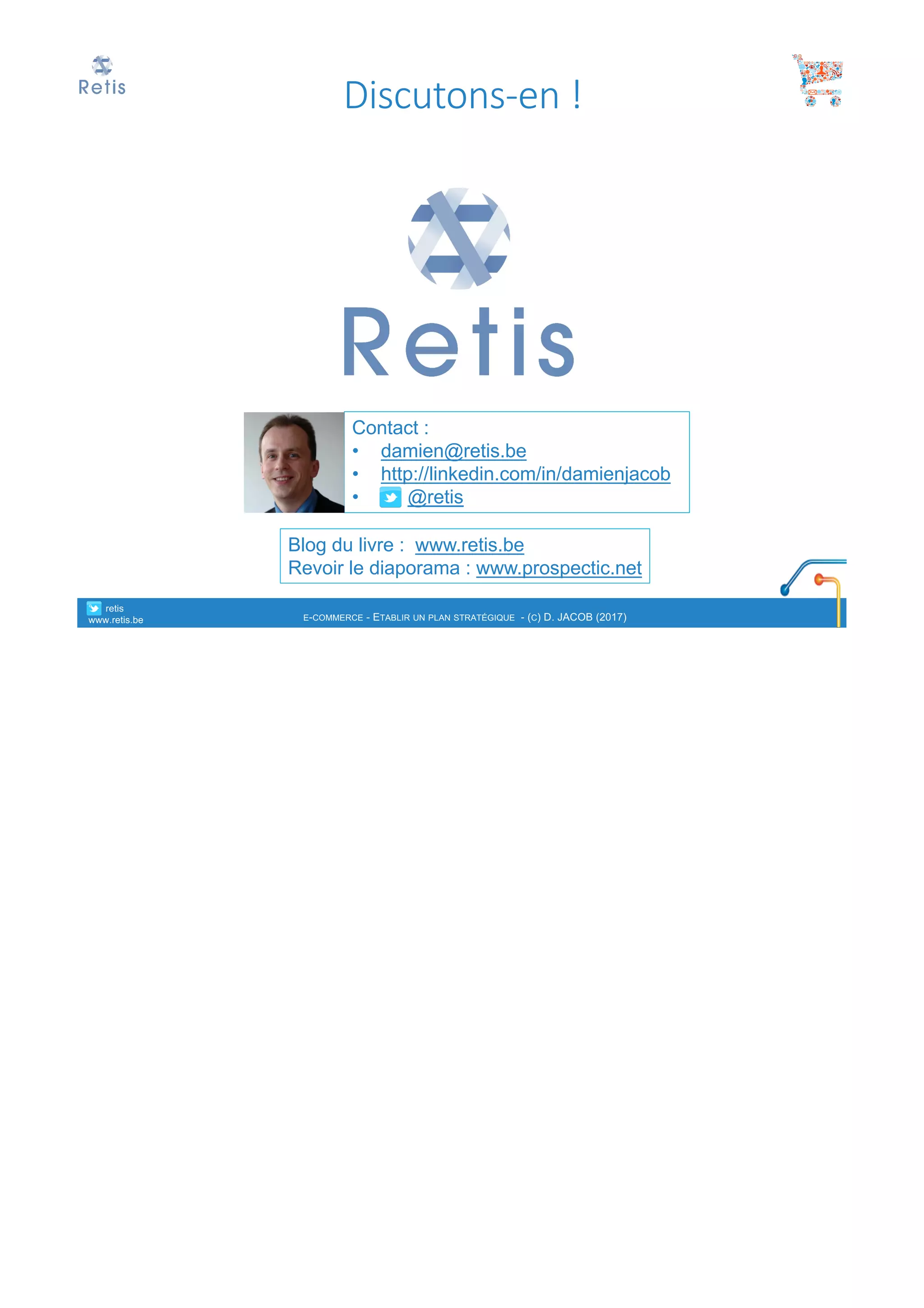 Contact :
• damien@retis.be
• http://linkedin.com/in/damienjacob
• @retis
Blog du livre : www.retis.be
Revoir le diaporama : www.prospectic.net
Discutons-en	!
° retis
www.retis.be E-COMMERCE - ETABLIR UN PLAN STRATÉGIQUE - (C) D. JACOB (2017)
 