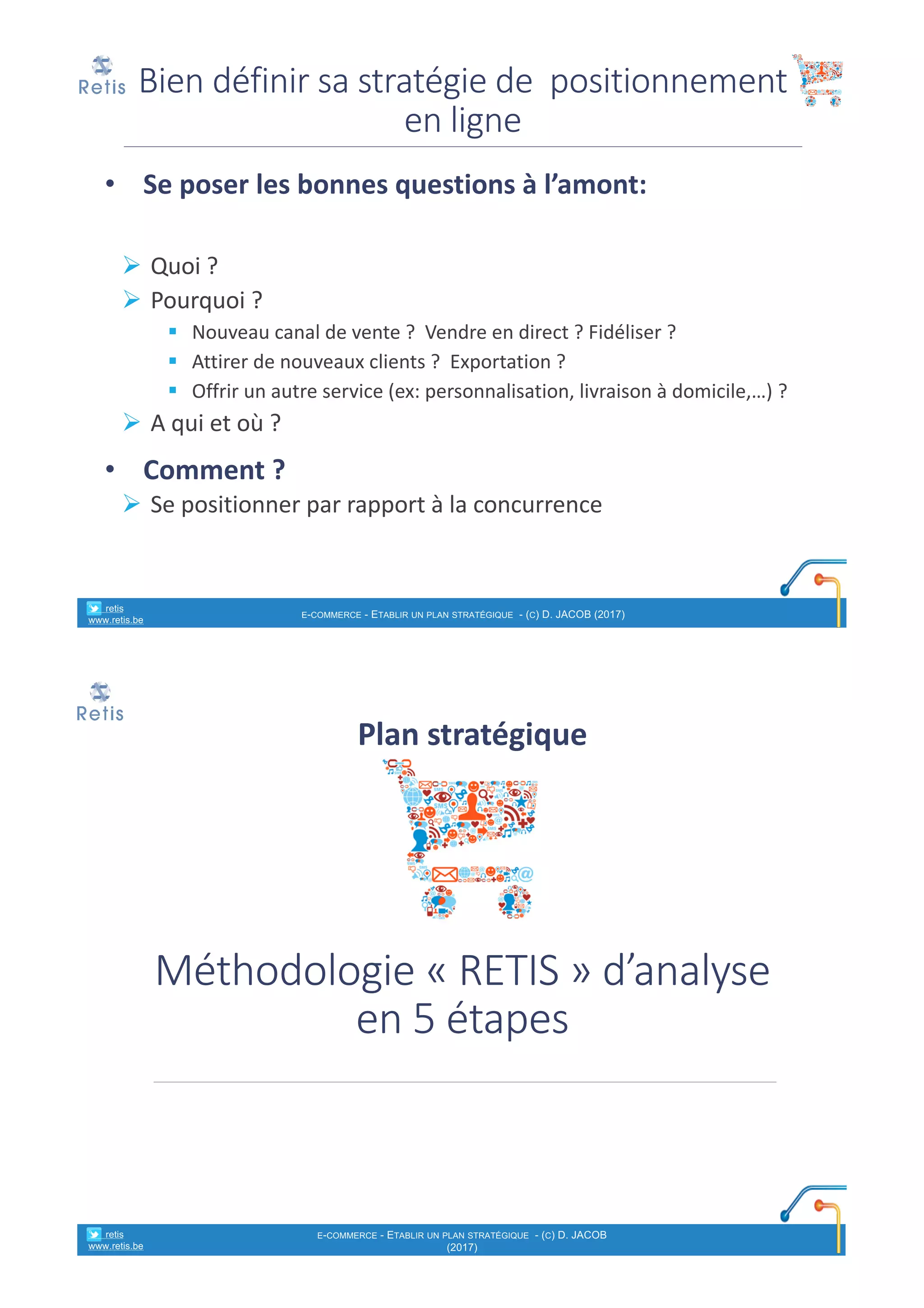 • Se	poser	les	bonnes	questions	à	l’amont:
Ø Quoi	?
Ø Pourquoi	?	
§ Nouveau	canal	de	vente	?		Vendre	en	direct	?	Fidéliser	?
§ Attirer	de	nouveaux	clients	?		Exportation	?
§ Offrir	un	autre	service	(ex:	personnalisation,	livraison	à	domicile,…)	?
Ø A	qui	et	où	?
• Comment	?
Ø Se	positionner	par	rapport	à	la	concurrence
Bien	définir	sa	stratégie	de		positionnement	
en	ligne
° retis
www.retis.be
E-COMMERCE - ETABLIR UN PLAN STRATÉGIQUE - (C) D. JACOB (2017)
Méthodologie	« RETIS »	d’analyse	
en	5	étapes
Plan	stratégique
° retis
www.retis.be
E-COMMERCE - ETABLIR UN PLAN STRATÉGIQUE - (C) D. JACOB
(2017)
 