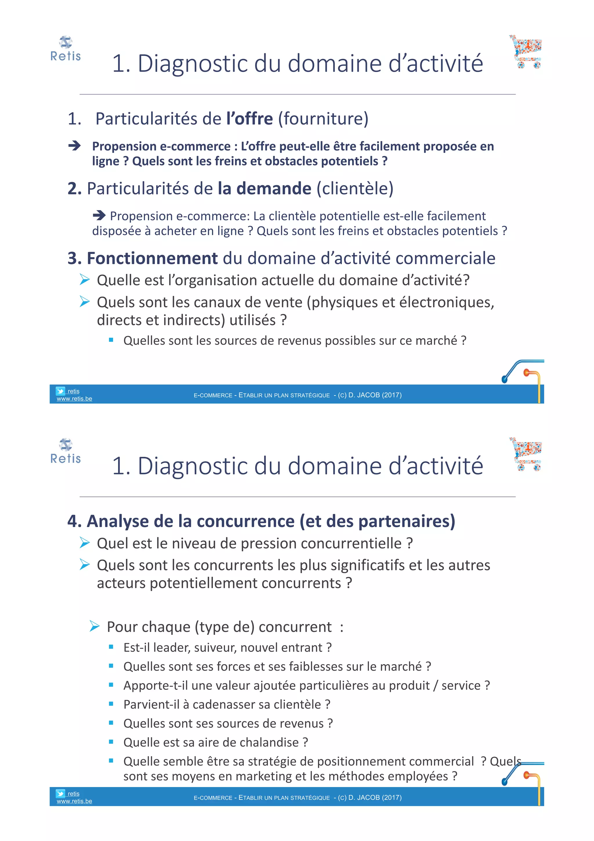 1. Particularités	de	l’offre	(fourniture)
è Propension	e-commerce	:	L’offre	peut-elle	être	facilement	proposée	en	
ligne ?	Quels	sont	les	freins	et	obstacles	potentiels ?
2.	Particularités	de	la	demande	(clientèle)
è Propension	e-commerce:	La	clientèle	potentielle	est-elle	facilement	
disposée	à	acheter	en	ligne ?	Quels	sont	les	freins	et	obstacles	potentiels ?
3.	Fonctionnement	du	domaine	d’activité	commerciale	
Ø Quelle	est	l’organisation	actuelle	du	domaine	d’activité?
Ø Quels	sont	les	canaux	de	vente	(physiques	et	électroniques,	
directs	et	indirects)	utilisés	?	
§ Quelles	sont	les	sources	de	revenus	possibles	sur	ce	marché ?
1.	Diagnostic	du	domaine	d’activité	
° retis
www.retis.be
E-COMMERCE - ETABLIR UN PLAN STRATÉGIQUE - (C) D. JACOB (2017)
4.	Analyse	de	la	concurrence	(et	des	partenaires)
Ø Quel	est	le	niveau	de	pression	concurrentielle ?	
Ø Quels	sont	les	concurrents	les	plus	significatifs	et	les	autres	
acteurs	potentiellement	concurrents ?	
Ø Pour	chaque	(type	de)	concurrent	 :
§ Est-il	leader,	suiveur,	nouvel	entrant	?
§ Quelles	sont	ses	forces	et	ses	faiblesses	sur	le	marché ?
§ Apporte-t-il	une	valeur	ajoutée	particulières	au	produit	/	service	?
§ Parvient-il	à	cadenasser	sa	clientèle	?
§ Quelles	sont	ses	sources	de	revenus ?
§ Quelle	est	sa	aire	de	chalandise ?
§ Quelle	semble	être	sa	stratégie	de	positionnement	commercial	 ?	Quels	
sont	ses	moyens	en	marketing et	les	méthodes	employées	?
1.	Diagnostic	du	domaine	d’activité	
° retis
www.retis.be
E-COMMERCE - ETABLIR UN PLAN STRATÉGIQUE - (C) D. JACOB (2017)
 