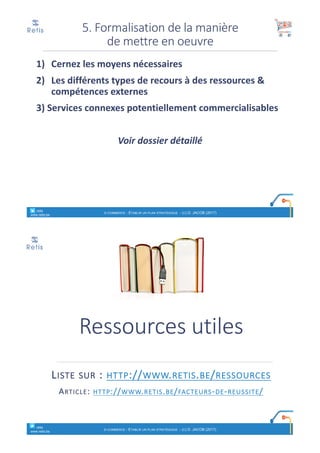 1) Cernez	les	moyens	nécessaires
2) Les	différents	types	de	recours	à	des	ressources	&	
compétences	externes
3)	Services	connexes	potentiellement	commercialisables
Voir	dossier	détaillé
5.	Formalisation	de	la	manière	
de	mettre	en	oeuvre
° retis
www.retis.be
E-COMMERCE - ETABLIR UN PLAN STRATÉGIQUE - (C) D. JACOB (2017)
Ressources	utiles
LISTE SUR :	HTTP://WWW.RETIS.BE/RESSOURCES
ARTICLE:	HTTP://WWW.RETIS.BE/FACTEURS-DE-REUSSITE/
° retis
www.retis.be
E-COMMERCE - ETABLIR UN PLAN STRATÉGIQUE - (C) D. JACOB (2017)
 