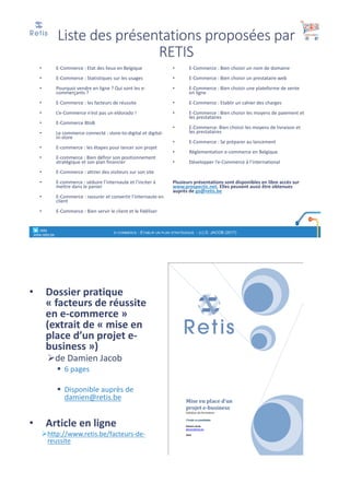 Liste	des	présentations	proposées	par	
RETIS
• E-Commerce	:	Etat	des	lieux	en	Belgique
• E-Commerce	:	Statistiques	sur	les	usages	
• Pourquoi	vendre	en	ligne	?	Qui	sont	les	e-
commerçants	?
• E-Commerce	:	les	facteurs	de	réussite
• L’e-Commerce	n’est	pas	un	eldorado	!
• E-Commerce	BtoB
• Le	commerce	connecté	:	store-to-digital	et	digital-
in-store
• E-commerce	:	les	étapes	pour	lancer	son	projet
• E-commerce	:	Bien	définir	son	positionnement	
stratégique	et	son	plan	financier
• E-Commerce	:	attirer	des	visiteurs	sur	son	site
• E-commerce	:	séduire	l’internaute	et	l’inciter	à	
mettre	dans	le	panier
• E-Commerce	:	rassurer	et	convertir	l’internaute	en	
client
• E-Commerce	:	Bien	servir	le	client	et	le	fidéliser
• E-Commerce	:	Bien	choisir	un	nom	de	domaine
• E-Commerce	:	Bien	choisir	un	prestataire	web
• E-Commerce	:	Bien	choisir	une	plateforme	de	vente	
en	ligne
• E-Commerce	:	Etablir	un	cahier	des	charges
• E-Commerce	:	Bien	choisir	les	moyens	de	paiement	et	
les	prestataires
• E-Commerce:	Bien	choisir	les	moyens	de	livraison	et	
les	prestataires
• E-Commerce	:	Se	préparer	au	lancement	
• Réglementation	e-commerce	en	Belgique
• Développer	l’e-Commerce	à	l’international
Plusieurs	présentations	sont	disponibles	en	libre	accès	sur	
www.prospectic.net.	Elles	peuvent	aussi	être	obtenues	
auprès	de	go@retis.be
° retis
www.retis.be
E-COMMERCE - ETABLIR UN PLAN STRATÉGIQUE - (C) D. JACOB (2017)
• Dossier	pratique	
« facteurs	de	réussite	
en	e-commerce »	
(extrait	de	« mise	en	
place	d’un	projet	e-
business »)
Øde	Damien	Jacob
§ 6 pages	
§ Disponible	auprès	de	
damien@retis.be
• Article	en	ligne
Øhttp://www.retis.be/facteurs-de-
reussite
° retis www.retis.be
 