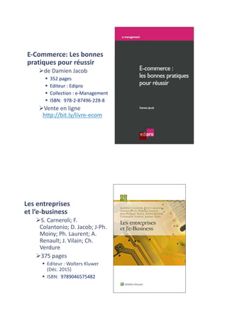 E-Commerce:	Les	bonnes	
pratiques	pour	réussir
Øde	Damien	Jacob
§ 352	pages	
§ Editeur :	Edipro
§ Collection :	e-Management
§ ISBN:	 978-2-87496-228-8
ØVente	en	ligne	
http://bit.ly/livre-ecom
Les	entreprises	
et	l’e-business
ØS.	Carneroli;	F.	
Colantonio;	D.	Jacob;	J-Ph.	
Moiny;	Ph.	Laurent;	A.	
Renault;	J.	Vilain;	Ch.	
Verdure
Ø375	pages	
§ Editeur :	Wolters Kluwer
(Déc.	2015)
§ ISBN:	 9789046575482
 