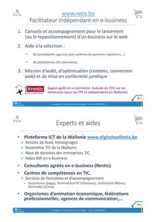1. Conseils et	accompagnement pour	le	lancement
(ou le	repositionnement)	d’un	business	sur le	web
2. Aide	à	la	sélection :
§ de	prestataires (agences web,	systèmes de	paiement,	logisticiens,…)
§ de	plateformes d’e-commerce.
3. Mission	d’audit,	d’optimisation (contenu,	conversion	
web)	et	de	mise en	conformité juridique
Expert	agréé en	e-commerce.	Subside	de	75%	sur	les
honoraires (pour	les	TPE	et	indépendants en	Wallonie)
www.retis.be
Facilitateur	indépendant	en	e-business
° retis
www.retis.be
E-COMMERCE - ETABLIR UN PLAN STRATÉGIQUE - (C) D. JACOB (2017)
• Plateforme	ICT	de	la	Wallonie	www.digitalwallonia.be
Ø Articles	de	fond,	témoignages
Ø Baromètre	TIC	de	la	Wallonie.
Ø Base	de	données	des	entreprises	TIC.
Ø Aides	RW	en	e-business
• Consultants	agréés	en	e-business	(Rentic)
• Centres	de	compétences	en	TIC.	
Ø Services	de	formation	et	d’accompagnement	
Ø Technifutur (Liège),	TechnofuturTIC (Charleroi),	Technocité (Mons),	
Technobel (Ciney).
• Organismes	d’animation	économique,	fédérations	
professionnelles,	agences	de	communication,…
Experts	et	aides
° retis
www.retis.be
E-COMMERCE - ETABLIR UN PLAN STRATÉGIQUE - (C) D. JACOB (2017)
 