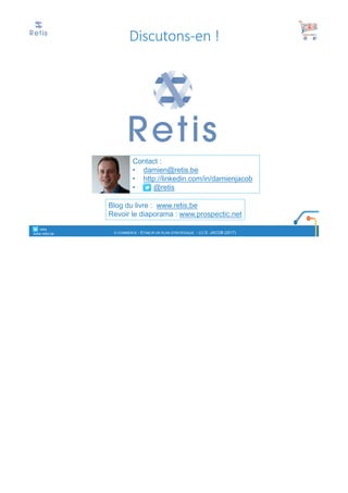 Contact :
• damien@retis.be
• http://linkedin.com/in/damienjacob
• @retis
Blog du livre : www.retis.be
Revoir le diaporama : www.prospectic.net
Discutons-en	!
° retis
www.retis.be E-COMMERCE - ETABLIR UN PLAN STRATÉGIQUE - (C) D. JACOB (2017)
 