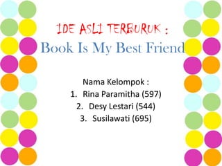 IDE ASLI TERBURUK :
Book Is My Best Friend

        Nama Kelompok :
    1. Rina Paramitha (597)
      2. Desy Lestari (544)
       3. Susilawati (695)
 