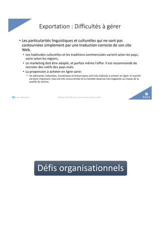 • Les particularités linguistiques et culturelles qui ne sont pas
contournées simplement par une traduction correcte de son site
Web.
• Les habitudes culturelles et les traditions commerciales varient selon les pays,
voire selon les régions.
• Le marketing doit être adapté, et parfois même l'offre. Il est recommandé de
recruter des natifs des pays visés.
• La propension à acheter en ligne varie:
• les allemands, hollandais, scandinaves et britanniques sont très habitués à acheter en ligne: le marché
est donc important, mais est très concurrentiel et la clientèle devenue très exigeante au niveau de la
qualité du service.
Exportation : Difficultés à gérer
Module C52B "Défis de l'e-commerce international" (2020)°°..@ retis www.retis.be
Défis organisationnels
 