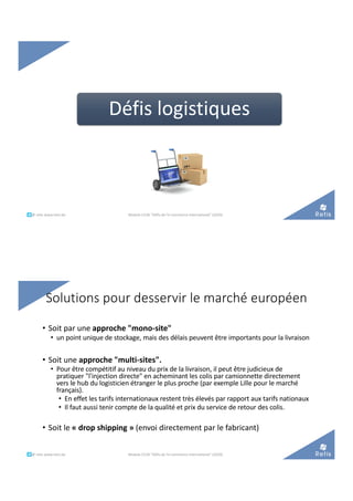 Défis logistiques
°°..@ retis www.retis.be Module C52B "Défis de l'e-commerce international" (2020)
Solutions pour desservir le marché européen
• Soit par une approche "mono-site"
• un point unique de stockage, mais des délais peuvent être importants pour la livraison
• Soit une approche "multi-sites".
• Pour être compétitif au niveau du prix de la livraison, il peut être judicieux de
pratiquer "l'injection directe" en acheminant les colis par camionnette directement
vers le hub du logisticien étranger le plus proche (par exemple Lille pour le marché
français).
• En effet les tarifs internationaux restent très élevés par rapport aux tarifs nationaux
• Il faut aussi tenir compte de la qualité et prix du service de retour des colis.
• Soit le « drop shipping » (envoi directement par le fabricant)
°°..@ retis www.retis.be Module C52B "Défis de l'e-commerce international" (2020)
 