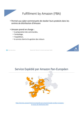 Fulfillment by Amazon (FBA)
• Permet aux cyber-commerçants de stocker leurs produits dans les
centres de distribution d'Amazon
• Amazon prend en charge :
• la préparation des commandes,
• l'emballage,
• l'expédition,
• le service client et la gestion des retours
°°..@ retis www.retis.be Module C52B "Défis de l'e-commerce international" (2020)
Service Expédié par Amazon Pan-Européen
https://services.amazon.fr/services/expedie-par-amazon/compte-vendeur-europeen-
et-reseau-de-distribution.html
 