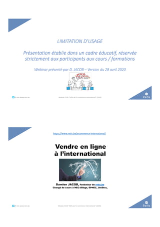 LIMITATION D’USAGE
Présentation établie dans un cadre éducatif, réservée
strictement aux participants aux cours / formations
Webinar présenté par D. JACOB – Version du 28 avril 2020
°°..@ retis www.retis.be Module C52B "Défis de l'e-commerce international" (2020)
Vendre en ligne
à l’international
Damien JACOB, Fondateur de retis.be
Chargé de cours à HEC-Uliège, EPHEC, UniStra,
°°..@ retis www.retis.be Module C52B "Défis de l'e-commerce international" (2020)
https://www.retis.be/ecommerce-international/
 