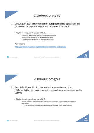 2 sérieux progrès
1) Depuis juin 2014 : Harmonisation européenne des législations de
protection du consommateur lors de ventes à distance
• Règles identiques dans toute l’U.E.
• Mentions légales et étapes du tunnel de commande
• Modalités d’application du droit de rétractation
• 15 exceptions identiques au droit de rétractation
Notes de cours:
http://www.retis.be/dossier-reglementation-e-commerce-en-belgique/
°°..@ retis www.retis.be Module C52B "Défis de l'e-commerce international" (2020)
2 sérieux progrès
2) Depuis le 25 mai 2018 : Harmonisation européenne de la
réglementation en matière de protection des données personnelles
(GDPR)
• Règles identiques dans toute l’U.E.
• Même règles, y compris pour les acteurs non européens s’adressant à des acheteurs
européens
• En particulier au niveau du traitement des données à des fins marketing
°°..@ retis www.retis.be Module C52B "Défis de l'e-commerce international" (2020)
 