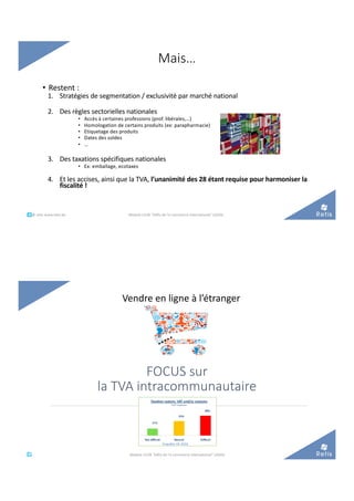 Mais…
• Restent :
1. Stratégies de segmentation / exclusivité par marché national
2. Des règles sectorielles nationales
• Accès à certaines professions (prof. libérales,…)
• Homologation de certains produits (ex: parapharmacie)
• Etiquetage des produits
• Dates des soldes
• …
3. Des taxations spécifiques nationales
• Ex: emballage, ecotaxes
4. Et les accises, ainsi que la TVA, l’unanimité des 28 étant requise pour harmoniser la
fiscalité !
°°..@ retis www.retis.be Module C52B "Défis de l'e-commerce international" (2020)
FOCUS sur
la TVA intracommunautaire
Vendre en ligne à l’étranger
°°..@ retis
www.retis.be Module C52B "Défis de l'e-commerce international" (2020)
Enquête UE 2016
 