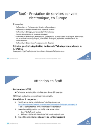 • Exemples:
• la fourniture et l’hébergement de sites informatiques ;
• la fourniture de logiciels et la mise à jour de ceux-ci ;
• la fourniture d’images, de textes et d’informations ;
• la mise à disposition de bases de données ;
• la fourniture de musique, films et jeux, y compris les jeux de hasard ou d’argent, d’émissions
ou de manifestations politiques, culturelles, artistiques, sportives, scientifique ou de
divertissement ;
• la fourniture de services d’enseignement à distance.
• Principe général : Application du taux de TVA du preneur depuis le
1/1/2015
(auparavant, c’était l’application par le prestataire du taux de TVA de son pays)
BtoC - Prestation de services par voie
électronique, en Europe
°°..@ retis www.retis.be Module C52B "Défis de l'e-commerce international" (2020)
• Facturation HTVA
ØL’acheteur autoliquidera la TVA lors de sa déclaration
REM: Règle particulière pour professionnels exemptés.
• Conditions à respecter :
1. Vérification de la validité du n° de TVA intracom.
http://ec.europa.eu/taxation_customs/vies/vieshome.do?selectedLanguage=EN
+ de sa concordance avec l’identité de l’acheteur
2. Mentions obligatoires sur la facture intracomm.
• Les n° de TVA des 2 parties
• Référence de l’article du code de TVA exonérant l’opération
3. Expédition immédiate et preuve de sortie du produit
Attention en BtoB
Module C52B "Défis de l'e-commerce international" (2020)°°..@ retis www.retis.be
 